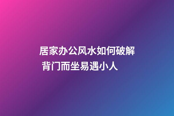 居家办公风水如何破解 背门而坐易遇小人